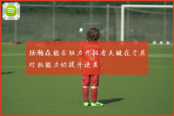 杨瀚森能否助力开拓者关键在于其对抗能力的提升速度
