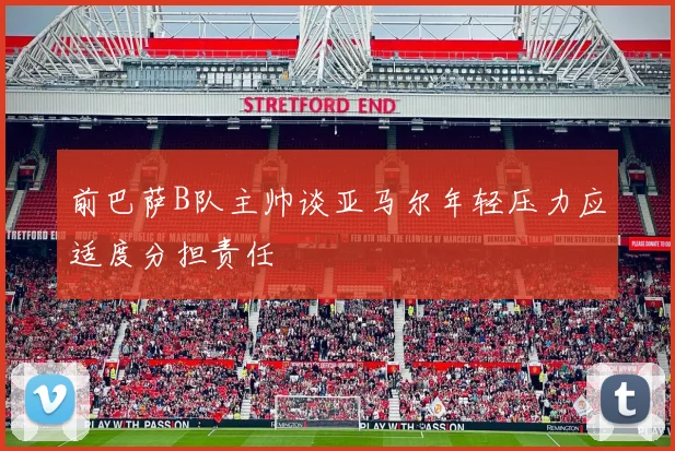 前巴萨B队主帅谈亚马尔年轻压力应适度分担责任