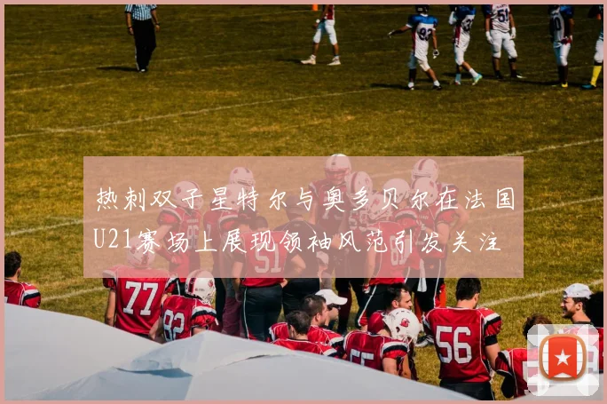 热刺双子星特尔与奥多贝尔在法国U21赛场上展现领袖风范引发关注