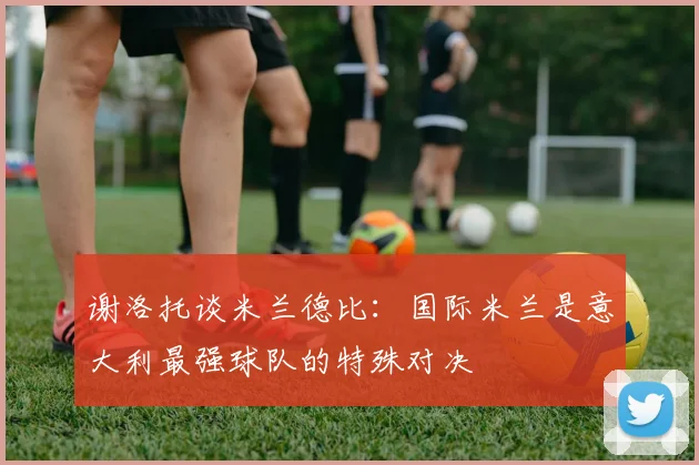 谢洛托谈米兰德比：国际米兰是意大利最强球队的特殊对决