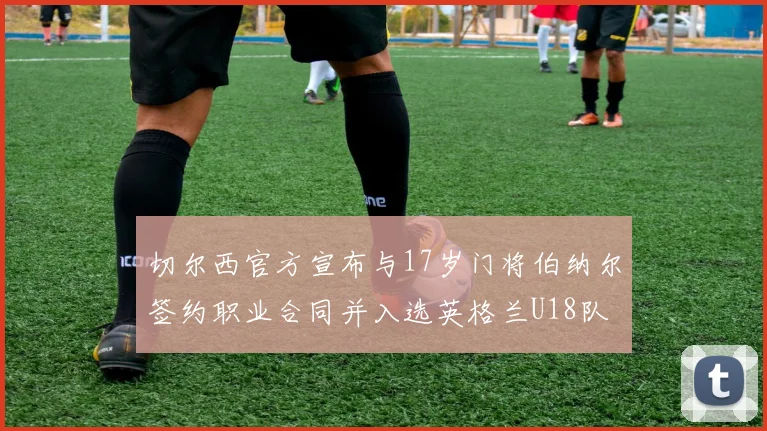 切尔西官方宣布与17岁门将伯纳尔签约职业合同并入选英格兰U18队