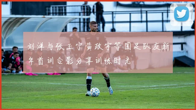 刘洋与张玉宁黄政宇等国足队友新年首训合影分享训练时光