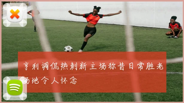 亨利调侃热刺新主场称昔日常胜老场地令人怀念
