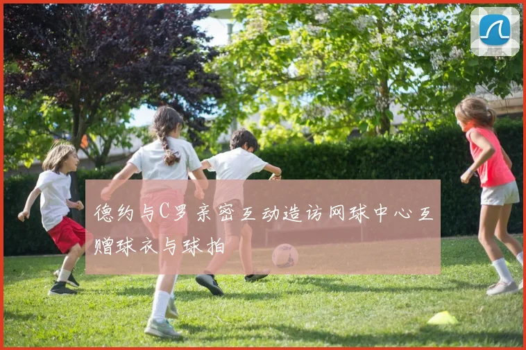 德约与C罗亲密互动造访网球中心互赠球衣与球拍
