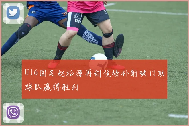 U16国足赵松源再创佳绩补射破门助球队赢得胜利