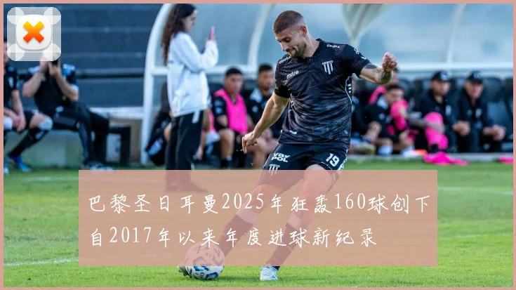 巴黎圣日耳曼2025年狂轰160球创下自2017年以来年度进球新纪录
