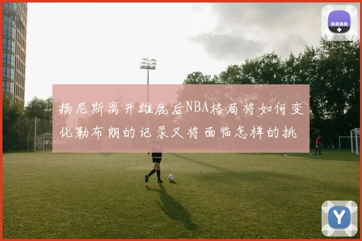 扬尼斯离开雄鹿后NBA格局将如何变化勒布朗的记录又将面临怎样的挑战