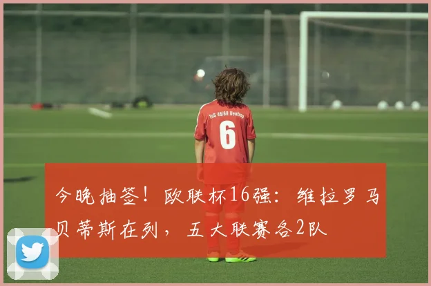 今晚抽签！欧联杯16强：维拉罗马贝蒂斯在列，五大联赛各2队